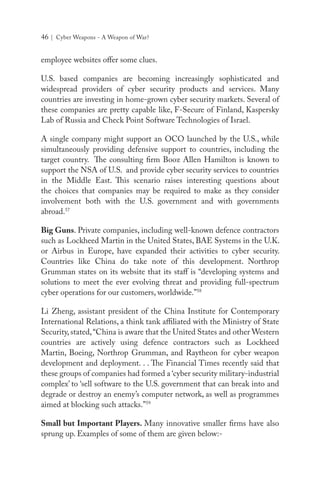 46 | Cyber Weapons - A Weapon of War?
employee websites offer some clues.
U.S. based companies are becoming increasingly sophisticated and
widespread providers of cyber security products and services. Many
countries are investing in home-grown cyber security markets. Several of
these companies are pretty capable like, F-Secure of Finland, Kaspersky
Lab of Russia and Check Point Software Technologies of Israel.
A single company might support an OCO launched by the U.S., while
simultaneously providing defensive support to countries, including the
target country. The consulting firm Booz Allen Hamilton is known to
support the NSA of U.S. and provide cyber security services to countries
in the Middle East. This scenario raises interesting questions about
the choices that companies may be required to make as they consider
involvement both with the U.S. government and with governments
abroad.57
Big Guns. Private companies, including well-known defence contractors
such as Lockheed Martin in the United States, BAE Systems in the U.K.
or Airbus in Europe, have expanded their activities to cyber security.
Countries like China do take note of this development. Northrop
Grumman states on its website that its staff is “developing systems and
solutions to meet the ever evolving threat and providing full-spectrum
cyber operations for our customers, worldwide.”58
Li Zheng, assistant president of the China Institute for Contemporary
International Relations, a think tank affiliated with the Ministry of State
Security, stated,“China is aware that the United States and other Western
countries are actively using defence contractors such as Lockheed
Martin, Boeing, Northrop Grumman, and Raytheon for cyber weapon
development and deployment. . . The Financial Times recently said that
these groups of companies had formed a ‘cyber security military-industrial
complex’ to ‘sell software to the U.S. government that can break into and
degrade or destroy an enemy’s computer network, as well as programmes
aimed at blocking such attacks.”59
Small but Important Players. Many innovative smaller firms have also
sprung up. Examples of some of them are given below:-
 