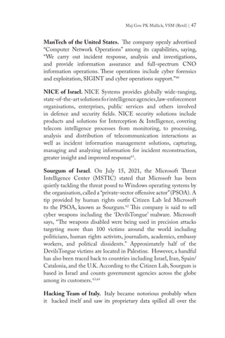 Maj Gen PK Mallick, VSM (Retd) | 47
ManTech of the United States. The company openly advertised
“Computer Network Operations” among its capabilities, saying,
“We carry out incident response, analysis and investigations,
and provide information assurance and full-spectrum CNO
information operations. These operations include cyber forensics
and exploitation, SIGINT and cyber operations support.”60
NICE of Israel. NICE Systems provides globally wide-ranging,
state-of-the-artsolutionsforintelligenceagencies,law-enforcement
organisations, enterprises, public services and others involved
in defence and security fields. NICE security solutions include
products and solutions for Interception & Intelligence, covering
telecom intelligence processes from monitoring, to processing,
analysis and distribution of telecommunication interactions as
well as incident information management solutions, capturing,
managing and analyzing information for incident reconstruction,
greater insight and improved response61
.
Sourgum of Israel. On July 15, 2021, the Microsoft Threat
Intelligence Center (MSTIC) stated that Microsoft has been
quietly tackling the threat posed to Windows operating systems by
the organisation,called a “private-sector offensive actor”(PSOA). A
tip provided by human rights outfit Citizen Lab  led Microsoft
to the PSOA, known as Sourgum.62
This company is said to sell
cyber weapons including the ‘DevilsTongue’ malware.  Microsoft
says, “The weapons disabled were being used in precision attacks
targeting more than 100 victims around the world including
politicians, human rights activists, journalists, academics, embassy
workers, and political dissidents.” Approximately half of the
DevilsTongue victims are located in Palestine. However, a handful
has also been traced back to countries including Israel, Iran, Spain/
Catalonia, and the U.K. According to the Citizen Lab, Sourgum is
based in Israel and counts government agencies across the globe
among its customers.63,64
 
Hacking Team of Italy. Italy became notorious probably when
it hacked itself and saw its proprietary data spilled all over the
 