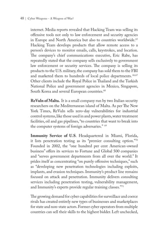 48 | Cyber Weapons - A Weapon of War?
internet. Media reports revealed that Hacking Team was selling its
offensive tools not only to law enforcement and security agencies
in Europe and North America but also to countries worldwide.65
Hacking Team develops products that allow remote access to a
person’s devices to monitor emails, calls, keystrokes, and location.
The company’s chief communications executive, Eric Rabe, has
repeatedly stated that the company sells exclusively to government
law enforcement or security services. The company is selling its
products to the U.S.military,the company has sold them to the FBI
and marketed them to hundreds of local police departments.66,67
Other clients include the Royal Police in Thailand and the Turkish
National Police and government agencies in Mexico, Singapore,
South Korea and several European countries.68
ReVuln of Malta. It is a small company run by two Italian security
researchers on the Mediterranean island of Malta. As per The New
York Times, ReVuln sells zero-day vulnerabilities for industrial
control systems,like those used in and power plants,water treatment
facilities, oil and gas pipelines,“to countries that want to break into
the computer systems of foreign adversaries.” 69
Immunity Service of U.S. Headquartered in Miami, Florida,
it lists penetration testing as its “premier consulting option.”70
Founded in 2002, the “one hundred per cent American-owned
business” offers its services to Fortune and Global 500 companies
and “serves government departments from all over the world.” It
prides itself as concentrating “on purely offensive techniques,” such
as “developing new penetration technologies including exploits,
implants, and evasion techniques. Immunity’s product line remains
focused on attack and penetration. Immunity delivers consulting
services including penetration testing, vulnerability management,
and Immunity’s experts provide regular training classes.”71
The growing demand for cyber capabilities for surveillace and coerce
rivals has created entirely new types of businesses and marketplaces
for state and non-state actors.Former cyber operators from multiple
countries can sell their skills to the highest bidder. Left unchecked,
 