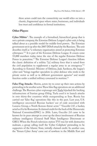 Maj Gen PK Mallick, VSM (Retd) | 49
these actors could turn the connectivity our world relies on into a
chaotic, fragmented space where states, businesses, and individuals
lose trust and confidence in formal institutions.
Other Players
Cyber Militia72
. The example of a formalised, hierarchical group that is
not a private company, the Estonian Defense League’s cyber unit, is being
talked about as a possible model for middle-level powers. The Estonian
government set it up after the 2007 DDoS attack by the Russians. The unit
describes itself as “a voluntary organisation aimed at protecting Estonian
cyberspace.”73
It is part of the Estonian Defense League. It counts some
15,000 members today, twice the size of the regular Estonian Defense
Forces in peacetime.74
The Estonian Defense League’s function follows
the classic definition of a militia: “[a] military force that is raised from
the civil population to supplement a regular army in an emergency.”75
According to Estonia’s Minister of Defense, Jaak Aaviksoo, the league’s
cyber unit “brings together specialists in cyber defence who work in the
private sector as well as in different government agencies” and would
function under a unified military command in wartime.76
False Flag Attacks. Herein, actors try to cover up their own actions by
pretending to be another actor.These false flag operations are an additional
challenge.The Russian cyber-espionage unit Turla hijacked the hacking
infrastructure of Iranian group Oilrig. Turla used it to launch attacks
in over thirty-five countries while masquerading as Iran. Russia has
carried out ‘false flag’ operations like this in the past. Last year, U.S.
intelligence uncovered Russian hackers’ use of code associated with
Lazarus Group, a North Korean threat actor.77
‘Guccifer 2.0’, a hacker,
acted as if to be Romanian.It claimed credit for the hack of the Democratic
National Committee(DNC) in 2016. Later, Guccifer 2.0 came to be
known for its poor attempt to cover up the direct involvement of Russian
military intelligence (General Staff Main Intelligence Directorate or
GRU). When the French television station TV5 was hit with destructive
malware, a group calling itself the ‘Cyber Caliphate’ pretending to be
supporters of the Islamic State, initially claimed credit. In another case,
the ‘Yemen Cyber Army’ came out of nowhere in the Middle East and
 