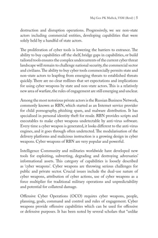 Maj Gen PK Mallick, VSM (Retd) | 5
destruction and disruption operations. Progressively, we see non-state
actors including commercial entities, developing capabilities that were
solely held by a handful of state actors.
The proliferation of cyber tools is lowering the barriers to entrance. The
ability to buy capabilities off the shelf, bridge gaps in capabilities, or build
tailored tools ensures the complex undercurrents of the current cyber threat
landscape will remain to challenge national security,the commercial sector
and civilians.The ability to buy cyber tools commercially permits state and
non-state actors to leapfrog from emerging threats to established threats
quickly. There are no clear redlines that set expectations and implications
for using cyber weapons by state and non-state actors. This is a relatively
new area of warfare,the rules of engagement are still emerging and unclear.
Among the most notorious private actors is the Russian Business Network,
commonly known as RBN, which started as an Internet service provider
for child pornography, phishing spam, and malware distribution. It has
specialised in personal identity theft for resale. RBN provides scripts and
executables to make cyber weapons undetectable by anti-virus software.
Every time a cyber weapon is generated,it looks different to the anti-virus
engines, and it goes through often undetected. The modularisation of the
delivery platforms and malicious instruction is a growing design in cyber
weapons. Cyber weapons of RBN are very popular and powerful.
Intelligence Community and militaries worldwide have developed new
tools for exploiting, subverting, degrading and destroying adversaries’
informational assets. This category of capabilities is loosely described
as ‘cyber weapons’. Cyber weapons are throwing serious challenges for
public and private sector. Crucial issues include the dual-use nature of
cyber weapons, attribution of cyber actions, use of cyber weapons as a
force multiplier for traditional military operations and unpredictability
and potential for collateral damage.
Offensive Cyber Operations (OCO) requires cyber weapons, people,
planning, goals, command and control and rules of engagement. Cyber
weapons provide offensive capabilities which can be used for offensive
or defensive purposes. It has been noted by several scholars that “unlike
 