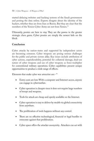 50 | Cyber Weapons - A Weapon of War?
started defacing websites and hacking systems of the Saudi government
and posting the data online. Experts disagree about the identity of the
hackers, whether they are from Iran or Russia. But they are clear that the
members of the Yemen Cyber Army are not from Yemen.78
Ultimately, proxies are here to stay. They are the pawns in the greater
strategic chess game. Cyber proxies are simply the newest kids on the
block
Conclusion
Cyber attacks by nation-states and supported by independent actors
are becoming common. Cyber weapons are posing serious challenges
for the public and private sectors alike. Key issues include attribution of
cyber actions, unpredictability, potential for collateral damage, dual-use
nature of cyber weapons and use of cyber weapons as force-multiplier
for conventional military operations. Cyber capabilities present unique
opportunities to produce a wide range of effects.
Elements that make cyber war attractive are:-79
•	 Entry costs are low. With a computer and Internet access, anyone
can engage in cyberwarfare.
•	 Cyber operation is cheaper since it does not require large numbers
of troops and weapons.
•	 Tools for attack are cheap and openly available on the Internet.
•	 Cyber operation is easy to deliver by stealth via global connectivity
from anywhere.
•	 The proliferation of tools happens without any control.
•	 There are no effective technological, financial or legal hurdles to
overcome against that proliferation.
•	 Cyber space offers the attacker anonymity. Attackers can act with
 