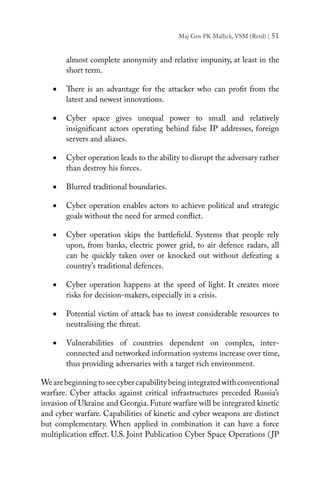 Maj Gen PK Mallick, VSM (Retd) | 51
almost complete anonymity and relative impunity, at least in the
short term.
•	 There is an advantage for the attacker who can profit from the
latest and newest innovations.
•	 Cyber space gives unequal power to small and relatively
insignificant actors operating behind false IP addresses, foreign
servers and aliases.
•	 Cyber operation leads to the ability to disrupt the adversary rather
than destroy his forces.
•	 Blurred traditional boundaries.
•	 Cyber operation enables actors to achieve political and strategic
goals without the need for armed conflict.
•	 Cyber operation skips the battlefield. Systems that people rely
upon, from banks, electric power grid, to air defence radars, all
can be quickly taken over or knocked out without defeating a
country’s traditional defences.
•	 Cyber operation happens at the speed of light. It creates more
risks for decision-makers, especially in a crisis.
•	 Potential victim of attack has to invest considerable resources to
neutralising the threat.
•	 Vulnerabilities of countries dependent on complex, inter-
connected and networked information systems increase over time,
thus providing adversaries with a target rich environment.
Wearebeginningtoseecybercapabilitybeingintegratedwithconventional
warfare. Cyber attacks against critical infrastructures preceded Russia’s
invasion of Ukraine and Georgia.Future warfare will be integrated kinetic
and cyber warfare. Capabilities of kinetic and cyber weapons are distinct
but complementary. When applied in combination it can have a force
multiplication effect. U.S. Joint Publication Cyber Space Operations (JP
 