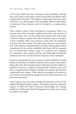 52 | Cyber Weapons - A Weapon of War?
3-12) of June 2018 states that “cyberspace attack capabilities, although
they can be used in a stand-alone context,are generally most effective when
integrated with other fires.”The military is beginning to learn how, where
and when to use cyber weapons. That knowledge will then allow leaders
to determine if these domains could be leveraged in a complementary
manner.
Cyber warfare is prone to have real physical consequences. There is no
strategic reason why an attacker would limit himself to only one class of
weaponry. Future wars and the conflicts that precede them will involve
a mixture of kinetic weapons with cyber weaponry acting as a disrupter
or force-multiplier. Many open questions remain about the integration
of kinetic and cyber weapon. As leaders gain experience and expertise
with cyber weapons, integrated kinetic and cyber weapon options will be
strengthened. In the modern battlefield, cyber forces will be integrated
into an overall battle strategy as part of a combined arms campaign.
In combination, cyber weapons will be used individually and blended
simultaneously with conventional kinetic weapons as force multipliers.
It must be remembered that cyber weapons are often ineffective. For both
attacker and defender,it is difficult to predict.Cyber weapons often achieve
things other than their intended purpose. Deception provides abilities to
defenders to reroute or mitigate incoming threats. Attackers may not be
able to comprehend this. Strategic calculation for attackers thus becomes
considerably more complex. Over-reliance by strategists and scholars on
such imprecise terminology has significant risks for misinterpretation and
premature prescription.
Cyber weapons may not produce the physical destruction and loss of life
traditionally linked to kinetic weapons. Nevertheless,they have significant
impacts. In 2018 U.S. Cyber Command acknowledged this strategic
significance of below-the-threshold engagements in cyber space required
to compete successfully.
 