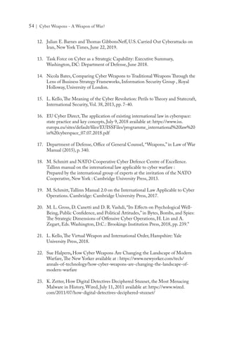 54 | Cyber Weapons - A Weapon of War?
12.	 Julian E. Barnes and Thomas GibbonsNeff, U.S. Carried Out Cyberattacks on
Iran, New York Times, June 22, 2019.
13.	 Task Force on Cyber as a Strategic Capability: Executive Summary,
Washington, DC: Department of Defense, June 2018.
14.	 Nicola Bates, Comparing Cyber Weapons to Traditional Weapons Through the
Lens of Business Strategy Frameworks, Information Security Group , Royal
Holloway, University of London.
15.	 L. Kello,The Meaning of the Cyber Revolution: Perils to Theory and Statecraft,
International Security, Vol. 38, 2013, pp. 7-40.
16.	 EU Cyber Direct,The application of existing international law in cyberspace:
state practice and key concepts, July 9, 2018 available at: https://www.iss.
europa.eu/sites/default/files/EUISSFiles/programme_international%20law%20
in%20cyberspace_07.07.2018.pdf
17.	 Department of Defense, Office of General Counsel, “Weapons,” in Law of War
Manual (2015), p. 340.
18.	 M. Schmitt and NATO Cooperative Cyber Defence Centre of Excellence.
Tallinn manual on the international law applicable to cyber warfare :
Prepared by the international group of experts at the invitation of the NATO
Cooperative, New York : Cambridge University Press, 2013.
19.	 M. Schmitt,Tallinn Manual 2.0 on the International Law Applicable to Cyber
Operations. Cambridge: Cambridge University Press, 2017.
20.	 M. L. Gross, D. Canetti and D. R. Vashdi, “Its Effects on Psychological Well-
Being, Public Confidence, and Political Attitudes,” in Bytes, Bombs, and Spies:
The Strategic Dimensions of Offensive Cyber Operations, H. Lin and A.
Zegart, Eds. Washington, D.C.: Brookings Institution Press, 2018, pp. 239.”
21.	 L. Kello,The Virtual Weapon and International Order, Hampshire: Yale
University Press, 2018.
22.	 Sue Halpern, How Cyber Weapons Are Changing the Landscape of Modern
Warfare,The New Yorker available at : https://www.newyorker.com/tech/
annals-of-technology/how-cyber-weapons-are-changing-the-landscape-of-
modern-warfare
23.	 K. Zetter, How Digital Detectives Deciphered Stuxnet, the Most Menacing
Malware in History, Wired, July 11, 2011 available at: https://www.wired.
com/2011/07/how-digital-detectives-deciphered-stuxnet/
 