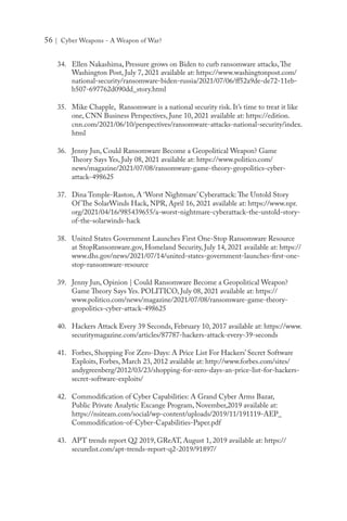 56 | Cyber Weapons - A Weapon of War?
34.	 Ellen Nakashima, Pressure grows on Biden to curb ransomware attacks,The
Washington Post, July 7, 2021 available at: https://www.washingtonpost.com/
national-security/ransomware-biden-russia/2021/07/06/ff52a9de-de72-11eb-
b507-697762d090dd_story.html
35.	 Mike Chapple, Ransomware is a national security risk. It’s time to treat it like
one, CNN Business Perspectives, June 10, 2021 available at: https://edition.
cnn.com/2021/06/10/perspectives/ransomware-attacks-national-security/index.
html
36.	 Jenny Jun, Could Ransomware Become a Geopolitical Weapon? Game
Theory Says Yes, July 08, 2021 available at: https://www.politico.com/
news/magazine/2021/07/08/ransomware-game-theory-geopolitics-cyber-
attack-498625
37.	 Dina Temple-Raston, A ‘Worst Nightmare’ Cyberattack: The Untold Story
Of The SolarWinds Hack, NPR, April 16, 2021 available at: https://www.npr.
org/2021/04/16/985439655/a-worst-nightmare-cyberattack-the-untold-story-
of-the-solarwinds-hack
38.	 United States Government Launches First One-Stop Ransomware Resource
at StopRansomware.gov, Homeland Security, July 14, 2021 available at: https://
www.dhs.gov/news/2021/07/14/united-states-government-launches-first-one-
stop-ransomware-resource
39.	 Jenny Jun, Opinion | Could Ransomware Become a Geopolitical Weapon?
Game Theory Says Yes. POLITICO, July 08, 2021 available at: https://
www.politico.com/news/magazine/2021/07/08/ransomware-game-theory-
geopolitics-cyber-attack-498625
40.	 Hackers Attack Every 39 Seconds, February 10, 2017 available at: https://www.
securitymagazine.com/articles/87787-hackers-attack-every-39-seconds
41.	 Forbes, Shopping For Zero-Days: A Price List For Hackers’ Secret Software
Exploits, Forbes, March 23, 2012 available at: http://www.forbes.com/sites/
andygreenberg/2012/03/23/shopping-for-zero-days-an-price-list-for-hackers-
secret-software-exploits/
42.	 Commodification of Cyber Capabilities: A Grand Cyber Arms Bazar,
Public Private Analytic Excange Program, November,2019 available at:
https://nsiteam.com/social/wp-content/uploads/2019/11/191119-AEP_
Commodification-of-Cyber-Capabilities-Paper.pdf
43.	 APT trends report Q2 2019, GReAT, August 1, 2019 available at: https://
securelist.com/apt-trends-report-q2-2019/91897/
 