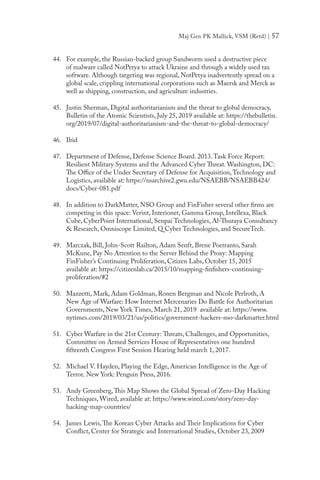 Maj Gen PK Mallick, VSM (Retd) | 57
44.	 For example, the Russian-backed group Sandworm used a destructive piece
of malware called NotPetya to attack Ukraine and through a widely used tax
software. Although targeting was regional, NotPetya inadvertently spread on a
global scale, crippling international corporations such as Maersk and Merck as
well as shipping, construction, and agriculture industries.
45.	 Justin Sherman, Digital authoritarianism and the threat to global democracy,
Bulletin of the Atomic Scientists, July 25, 2019 available at: https://thebulletin.
org/2019/07/digital-authoritarianism-and-the-threat-to-global-democracy/
46.	 Ibid
47.	 Department of Defense, Defense Science Board. 2013.Task Force Report:
Resilient Military Systems and the Advanced Cyber Threat. Washington, DC:
The Office of the Under Secretary of Defense for Acquisition,Technology and
Logistics, available at: https://nsarchive2.gwu.edu/NSAEBB/NSAEBB424/
docs/Cyber-081.pdf
48.	 In addition to DarkMatter, NSO Group and FinFisher several other firms are
competing in this space: Verint, Interionet, Gamma Group, Intellexa, Black
Cube, CyberPoint International, Senpai Technologies, Al-Thuraya Consultancy
& Research, Omniscope Limited, Q Cyber Technologies, and SecureTech.
49.	 Marczak, Bill, John-Scott Railton, Adam Senft, Brene Poetranto, Sarah
McKune, Pay No Attention to the Server Behind the Proxy: Mapping
FinFisher’s Continuing Proliferation, Citizen Labs, October 15, 2015
available at: https://citizenlab.ca/2015/10/mapping-finfishers-continuing-
proliferation/#2
50.	 Mazzetti, Mark, Adam Goldman, Ronen Bergman and Nicole Perlroth, A
New Age of Warfare: How Internet Mercenaries Do Battle for Authoritarian
Governments, New York Times, March 21, 2019 available at: https://www.
nytimes.com/2019/03/21/us/politics/government-hackers-nso-darkmatter.html
51.	 Cyber Warfare in the 21st Century: Threats, Challenges, and Opportunities,
Committee on Armed Services House of Representatives one hundred
fifteenth Congress First Session Hearing held march 1, 2017.
52.	 Michael V. Hayden, Playing the Edge, American Intelligence in the Age of
Terror, New York: Penguin Press, 2016.
53.	 Andy Greenberg,This Map Shows the Global Spread of Zero-Day Hacking
Techniques, Wired, available at: https://www.wired.com/story/zero-day-
hacking-map-countries/
54.	 James Lewis,The Korean Cyber Attacks and Their Implications for Cyber
Conflict, Center for Strategic and International Studies, October 23, 2009
 