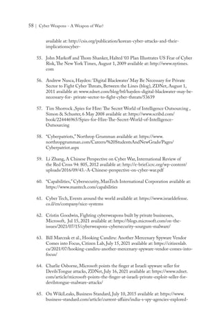 58 | Cyber Weapons - A Weapon of War?
available at: http://csis.org/publication/korean-cyber-attacks-and-their-
implicationscyber-
55.	 John Markoff and Thom Shanker, Halted ‘03 Plan Illustrates US Fear of Cyber
Risk,The New York Times, August 1, 2009 available at: http://www.nytimes.
com
56.	 Andrew Nusca, Hayden: ‘Digital Blackwater’ May Be Necessary for Private
Sector to Fight Cyber Threats, Between the Lines (blog), ZDNet, August 1,
2011 available at: www.zdnet.com/blog/btl/hayden-digital-blackwater-may-be-
necessary-for- private-sector-to-fight-cyber-threats/53639
57.	 Tim Shorrock ,Spies for Hire: The Secret World of Intelligence Outsourcing ,
Simon & Schuster, 6 May 2008 available at: https://www.scribd.com/
book/224446965/Spies-for-Hire-The-Secret-World-of-Intelligence-
Outsourcing
58.	 “Cyberpatriots,” Northrop Grumman available at: https://www.
northropgrumman.com/Careers/%20StudentsAndNewGrads/Pages/
Cyberpatriot.aspx
59.	 Li Zhang, A Chinese Perspective on Cyber War, International Review of
the Red Cross 94: 805, 2012 available at: http://e-brief.icrc.org/wp-content/
uploads/2016/09/43.-A-Chinese-perspective-on-cyber-war.pdf
60.	 “Capabilities,” Cybersecurity, ManTech International Corporation available at:
https://www.mantech.com/capabilities
61.	 Cyber Tech, Events around the world available at: https://www.israeldefense.
co.il/en/company/nice-systems
62.	 Cristin Goodwin, Fighting cyberweapons built by private businesses,
Microsoft, Jul 15, 2021 available at: https://blogs.microsoft.com/on-the-
issues/2021/07/15/cyberweapons-cybersecurity-sourgum-malware/
63.	 Bill Marczak et al., Hooking Candiru: Another Mercenary Spyware Vendor
Comes into Focus, Citizen Lab, July 15, 2021 available at: https://citizenlab.
ca/2021/07/hooking-candiru-another-mercenary-spyware-vendor-comes-into-
focus/
64.	 Charlie Osborne, Microsoft points the finger at Israeli spyware seller for
DevilsTongue attacks, ZDNet, July 16, 2021 available at: https://www.zdnet.
com/article/microsoft-points-the-finger-at-israeli-private-exploit-seller-for-
devilstongue-malware-attacks/
65.	 On WikiLeaks, Business Standard, July 10, 2015 available at: https://www.
business-standard.com/article/current-affairs/india-s-spy-agencies-explored-
 