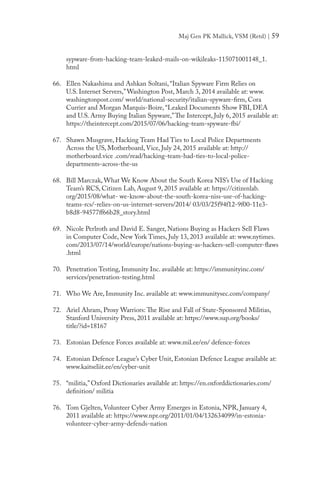 Maj Gen PK Mallick, VSM (Retd) | 59
sypware-from-hacking-team-leaked-mails-on-wikileaks-115071001148_1.
html
66.	 Ellen Nakashima and Ashkan Soltani, “Italian Spyware Firm Relies on
U.S. Internet Servers,”Washington Post, March 3, 2014 available at: www.
washingtonpost.com/ world/national-security/italian-spyware-firm, Cora
Currier and Morgan Marquis-Boire, “Leaked Documents Show FBI, DEA
and U.S. Army Buying Italian Spyware,”The Intercept, July 6, 2015 available at:
https://theintercept.com/2015/07/06/hacking-team-spyware-fbi/
67.	 Shawn Musgrave, Hacking Team Had Ties to Local Police Departments
Across the US, Motherboard, Vice, July 24, 2015 available at: http://
motherboard.vice .com/read/hacking-team-had-ties-to-local-police-
departments-across-the-us
68.	 Bill Marczak, What We Know About the South Korea NIS’s Use of Hacking
Team’s RCS, Citizen Lab, August 9, 2015 available at: https://citizenlab.
org/2015/08/what- we-know-about-the-south-korea-niss-use-of-hacking-
teams-rcs/-relies-on-us-internet-servers/2014/ 03/03/25f94f12-9f00-11e3-
b8d8-94577ff66b28_story.html
69.	 Nicole Perlroth and David E. Sanger, Nations Buying as Hackers Sell Flaws
in Computer Code, New York Times, July 13, 2013 available at: www.nytimes.
com/2013/07/14/world/europe/nations-buying-as-hackers-sell-computer-flaws
.html
70.	 Penetration Testing, Immunity Inc. available at: https://immunityinc.com/
services/penetration-testing.html
71.	 Who We Are, Immunity Inc. available at: www.immunitysec.com/company/
72.	 Ariel Ahram, Proxy Warriors: The Rise and Fall of State-Sponsored Militias,
Stanford University Press, 2011 available at: https://www.sup.org/books/
title/?id=18167
73.	 Estonian Defence Forces available at: www.mil.ee/en/ defence-forces
74.	 Estonian Defence League’s Cyber Unit, Estonian Defence League available at:
www.kaitseliit.ee/en/cyber-unit
75.	 “militia,” Oxford Dictionaries available at: https://en.oxforddictionaries.com/
definition/ militia
76.	 Tom Gjelten, Volunteer Cyber Army Emerges in Estonia, NPR, January 4,
2011 available at: https://www.npr.org/2011/01/04/132634099/in-estonia-
volunteer-cyber-army-defends-nation
 