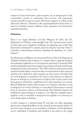 6 | Cyber Weapons - A Weapon of War?
weapons of mass destruction, cyber weapons are an integral part of the
commander’s arsenal in conducting force-on-force and asymmetric
warfare and will be used in concert with kinetic weapons to soften up the
adversary’s defences.”Therefore at the operational/tactical level, there is a
need to coordinate between offensive cyber operations and information
operations/activities.
Definition
There is no single definition of Cyber Weapons. In 2011, the U.S.
Department of Defense acknowledged that “the interconnected nature
of cyber space poses significant challenges for applying some of the legal
frameworks developed for specific physical domains” and that “there is
currently no international consensus regarding the definition of a ‘cyber
weapon.”1
The Dictionary of Military and Associated Terms of the U.S. Department
of Defense defined cyber weapons as “a weapon that is explicitly designed
and primarily employed so as to incapacitate personnel or materiel, while
minimizingfatalities,permanentinjurytopersonnel,andundesireddamage
to property and the environment.”2
The Tallinn Manual characterises cyber
weapons by their effects,not by how they are constructed or their means of
operation. It is defined as, cyber weapons are cyber means of warfare that
are used, designed, or intended to be used to cause injury to, or death of,
persons or damage to, or destruction of, objects, that is, that result in the
consequences required for qualification of a cyber operation as an attack.
Rid and McBurney define cyber weapons as «computer code that is used,
or designed to be used, to threaten or cause physical, functional, or mental
harm to structures, systems, or living beings. This definition respects the
established understanding of a weapon as «an offensive capability that is
applied, or that is intended or designed to be applied, to an adversary to
cause death, injury or damage.
A cyber weapon is a software-based IT tool that can affect damaging,
destructive or degrading effects on the network system against which it is
directed. Cyber weapons can be installed in hardware as well. Backdoors
can be embedded in hardware and installed at any point in the supply
 