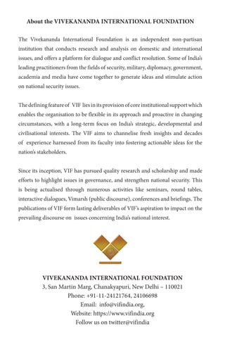 About the VIVEKANANDA INTERNATIONAL FOUNDATION
The Vivekananda International Foundation is an independent non-partisan
institution that conducts research and analysis on domestic and international
issues, and offers a platform for dialogue and conflict resolution. Some of India’s
leading practitioners from the fields of security, military, diplomacy, government,
academia and media have come together to generate ideas and stimulate action
on national security issues.
Thedefiningfeatureof VIF liesinitsprovisionofcoreinstitutionalsupportwhich
enables the organisation to be flexible in its approach and proactive in changing
circumstances, with a long-term focus on India’s strategic, developmental and
civilisational interests. The VIF aims to channelise fresh insights and decades
of experience harnessed from its faculty into fostering actionable ideas for the
nation’s stakeholders.
Since its inception, VIF has pursued quality research and scholarship and made
efforts to highlight issues in governance, and strengthen national security. This
is being actualised through numerous activities like seminars, round tables,
interactive dialogues, Vimarsh (public discourse), conferences and briefings. The
publications of VIF form lasting deliverables of VIF’s aspiration to impact on the
prevailing discourse on issues concerning India’s national interest.
VIVEKANANDA INTERNATIONAL FOUNDATION
3, San Martin Marg, Chanakyapuri, New Delhi – 110021
Phone: +91-11-24121764, 24106698
Email: info@vifindia.org,
Website: https://www.vifindia.org
Follow us on twitter@vifindia
 