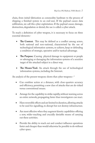 Maj Gen PK Mallick, VSM (Retd) | 7
chain, from initial fabrication as commodity hardware to the process of
shipping a finished system to an end-user. If the payload causes data
exfiltration, we call this cyber exploitation. If the payload causes damage,
destruction, degradation or denial, the use is called a cyber attack.
To reach a definition of cyber weapon, it is necessary to focus on three
essential elements:-
•	 The Context. This may be defined as a conflict among actors,
both national and non-national, characterised by the use of
technological information systems, to achieve, keep or defending
a condition of strategic, operative and/or tactical advantage.
•	 The Purpose. Causing physical damage to equipment or people
or sabotaging or damaging the information systems of a sensitive
target of the attacked subject in a direct way.
•	 The Means/Tool. An attack through the use of technological
information systems, including the Internet.
An analysis of the present weapons shows that cyber weapons:-3
•	 Can combine action at a distance, with close-quarters accuracy
and efficiency, permitting a new class of attacks that are de-risked
versus conventional means.
•	 Arrange for the capability to strike rapidly,without warning across
an entire network, propagating faster than investigators can react.
•	 Have reversible effects and are limited in duration,allowing attacks
to be used for signalling, to disrupt but not destroy infrastructure.
•	 Are most effective when they augment kinetic capabilities offering
a new, wider-reaching and crucially deniable means of carrying
out these activities.
•	 Provide the ability to reach out and conduct influence operations
faster and cheaper than would otherwise be possible to do without
cyber space.
 