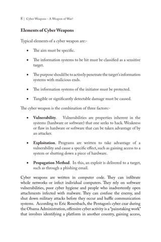 8 | Cyber Weapons - A Weapon of War?
Elements of Cyber Weapons
Typical elements of a cyber weapon are:-
•	 The aim must be specific.
•	 The information systems to be hit must be classified as a sensitive
target.
•	 The purpose should be to actively penetrate the target’s information
systems with malicious ends.
•	 The information systems of the initiator must be protected.
•	 Tangible or significantly detectable damage must be caused.
The cyber weapon is the combination of three factors:-
•	 Vulnerability. Vulnerabilities are properties inherent in the
systems (hardware or software) that one seeks to hack. Weakness
or flaw in hardware or software that can be taken advantage of by
an attacker.
•	 Exploitation. Programs are written to take advantage of a
vulnerability and cause a specific effect, such as gaining access to a
system or shutting down a piece of hardware.
•	 Propagation Method. In this, an exploit is delivered to a target,
such as through a phishing email.
Cyber weapons are written in computer code. They can infiltrate
whole networks or infect individual computers. They rely on software
vulnerabilities, poor cyber hygiene and people who inadvertently open
attachments infected with malware. They can confuse the enemy, and
shut down military attacks before they occur and baffle communication
systems. According to Eric Rosenbach, the Pentagon’s cyber czar during
the Obama Administration,offensive cyber activity is a “painstaking work”
that involves identifying a platform in another country, gaining access,
 