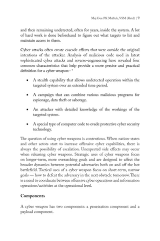 Maj Gen PK Mallick, VSM (Retd) | 9
and then remaining undetected, often for years, inside the system. A lot
of hard work is done beforehand to figure out what targets to hit and
maintain access to them.
Cyber attacks often create cascade effects that were outside the original
intentions of the attacker. Analysis of malicious code used in latest
sophisticated cyber attacks and reverse-engineering have revealed four
common characteristics that help provide a more precise and practical
definition for a cyber weapon:-4
•	 A stealth capability that allows undetected operation within the
targeted system over an extended time period.
•	 A campaign that can combine various malicious programs for
espionage, data theft or sabotage.
•	 An attacker with detailed knowledge of the workings of the
targeted system.
•	 A special type of computer code to evade protective cyber security
technology.
The question of using cyber weapons is contentious. When nation-states
and other actors start to increase offensive cyber capabilities, there is
always the possibility of escalation. Unexpected side effects may occur
when releasing cyber weapons. Strategic uses of cyber weapons focus
on longer-term, more overarching goals and are designed to affect the
broader dynamics between potential adversaries both on and off the hot
battlefield. Tactical uses of a cyber weapon focus on short-term, narrow
goals — how to defeat the adversary in the next obstacle tomorrow.There
is a need to coordinate between offensive cyber operations and information
operations/activities at the operational level.
Components
A cyber weapon has two components: a penetration component and a
payload component.
 