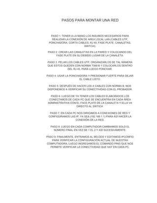 PASOS PARA MONTAR UNA RED
PASO 1: TENER A LA MANO LOS INSUMOS NECESARIOS PARA
REALIZAR LA CONEXIÓN DE AREA LOCAL LAN (CABLES UTP,
PONCHADORA, CORTA CABLES, RJ 45, FASE PLATE, CANALETAS,
SWITCH).
PASO 2: CREAR LAS CANALETAS EN LA PARED Y COLOCANDO DEL
FASE PLATE EN SU DEBIDO LUGAR DE LA CANALETA.
PASO 3: PELAR LOS CABLES UTP, ORGANIZARLOS DE TAL MANERA
QUE ESTOS QUEDEN CON NORMA T568 B Y COLOCARLOS DENTRO
DEL RJ 45, PARA LUEGO PONCHAR.
PASO 4: USAR LA PONCHADORA Y PRESIONAR FUERTE PARA DEJAR
EL CABLE LISTO.
PASO 5: DESPUÉS DE HACER LOS X CABLES CON NORMA B, NOS
DISPONEMOS A VERIFICAR SU CONECTIVIDAD CON EL PROBADOR.
PASO 6: LUEGO DE YA TENER LOS CABLES ELABORADOS LOS
CONECTAMOS DE CADA PC QUE SE ENCUENTRA EN CADA ÁREA
ADMINISTRATIVA CON EL FACE PLATE DE LA CANALETA Y ELLA VA
DIRECTO AL SWTICH.
PASO 7: EN CADA PC NOS DIRIGIMOS A CONEXIONES DE RED Y
CONFIGURAMOS LAS IP, YA SEA (192.168.1.1) PARA ASÍ HACER LA
CONEXIÓN DE LA RED.
PASO 8: LUEGO EN CADA COMPUTADOR CAMBIAMOS SOLO EL
NÚMERO FINAL EN VEZ DE 1 EL 2 Y ASÍ SUCESIVAMENTE.
PASO 9: FINALMENTE, ENTRAMOS AL MS-DOS Y EDITAMOS IPCONFIG
PARA VERIFICAR LA CONFIGURACIÓN ACTUAL DE NUESTRA
COMPUTADORA; LUEGO INGRESAMOS EL COMANDO PING QUE NOS
PERMITE VERIFICAR LA CONECTIVIDAD QUE HAY EN CADA PC.
 