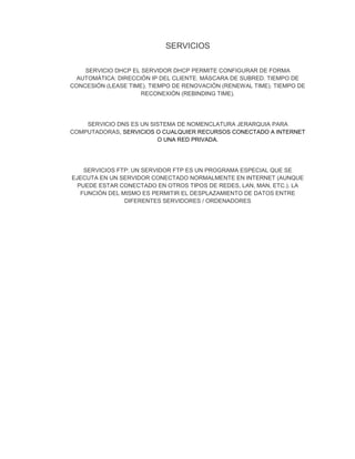 SERVICIOS
SERVICIO DHCP EL SERVIDOR DHCP PERMITE CONFIGURAR DE FORMA
AUTOMÁTICA: DIRECCIÓN IP DEL CLIENTE. MÁSCARA DE SUBRED. TIEMPO DE
CONCESIÓN (LEASE TIME). TIEMPO DE RENOVACIÓN (RENEWAL TIME). TIEMPO DE
RECONEXIÓN (REBINDING TIME).
SERVICIO DNS ES UN SISTEMA DE NOMENCLATURA JERARQUIA PARA
COMPUTADORAS, SERVICIOS O CUALQUIER RECURSOS CONECTADO A INTERNET
O UNA RED PRIVADA.
SERVICIOS FTP: UN SERVIDOR FTP ES UN PROGRAMA ESPECIAL QUE SE
EJECUTA EN UN SERVIDOR CONECTADO NORMALMENTE EN INTERNET (AUNQUE
PUEDE ESTAR CONECTADO EN OTROS TIPOS DE REDES, LAN, MAN, ETC.). LA
FUNCIÓN DEL MISMO ES PERMITIR EL DESPLAZAMIENTO DE DATOS ENTRE
DIFERENTES SERVIDORES / ORDENADORES
 