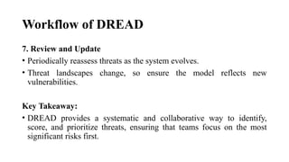 Workflow of DREAD
7. Review and Update
• Periodically reassess threats as the system evolves.
• Threat landscapes change, so ensure the model reflects new
vulnerabilities.
Key Takeaway:
• DREAD provides a systematic and collaborative way to identify,
score, and prioritize threats, ensuring that teams focus on the most
significant risks first.
 
