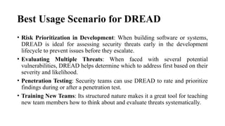 Best Usage Scenario for DREAD
• Risk Prioritization in Development: When building software or systems,
DREAD is ideal for assessing security threats early in the development
lifecycle to prevent issues before they escalate.
• Evaluating Multiple Threats: When faced with several potential
vulnerabilities, DREAD helps determine which to address first based on their
severity and likelihood.
• Penetration Testing: Security teams can use DREAD to rate and prioritize
findings during or after a penetration test.
• Training New Teams: Its structured nature makes it a great tool for teaching
new team members how to think about and evaluate threats systematically.
 