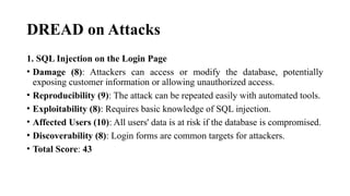 DREAD on Attacks
1. SQL Injection on the Login Page
• Damage (8): Attackers can access or modify the database, potentially
exposing customer information or allowing unauthorized access.
• Reproducibility (9): The attack can be repeated easily with automated tools.
• Exploitability (8): Requires basic knowledge of SQL injection.
• Affected Users (10): All users' data is at risk if the database is compromised.
• Discoverability (8): Login forms are common targets for attackers.
• Total Score: 43
 