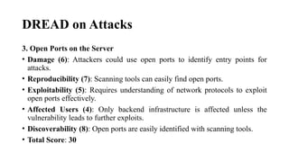 DREAD on Attacks
3. Open Ports on the Server
• Damage (6): Attackers could use open ports to identify entry points for
attacks.
• Reproducibility (7): Scanning tools can easily find open ports.
• Exploitability (5): Requires understanding of network protocols to exploit
open ports effectively.
• Affected Users (4): Only backend infrastructure is affected unless the
vulnerability leads to further exploits.
• Discoverability (8): Open ports are easily identified with scanning tools.
• Total Score: 30
 