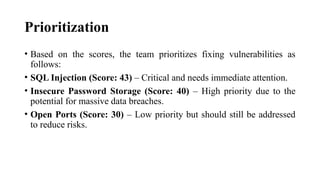 Prioritization
• Based on the scores, the team prioritizes fixing vulnerabilities as
follows:
• SQL Injection (Score: 43) – Critical and needs immediate attention.
• Insecure Password Storage (Score: 40) – High priority due to the
potential for massive data breaches.
• Open Ports (Score: 30) – Low priority but should still be addressed
to reduce risks.
 