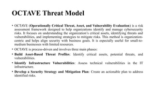 OCTAVE Threat Model
• OCTAVE (Operationally Critical Threat, Asset, and Vulnerability Evaluation) is a risk
assessment framework designed to help organizations identify and manage cybersecurity
risks. It focuses on understanding the organization’s critical assets, identifying threats and
vulnerabilities, and implementing strategies to mitigate risks. This method is organization-
centric and helps align security with business goals. It is especially useful for small-to-
medium businesses with limited resources.
• OCTAVE is process-driven and involves three main phases:
• Build Asset-Based Threat Profiles: Identify critical assets, potential threats, and
vulnerabilities.
• Identify Infrastructure Vulnerabilities: Assess technical vulnerabilities in the IT
infrastructure.
• Develop a Security Strategy and Mitigation Plan: Create an actionable plan to address
identified risks.
 