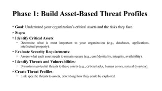 Phase 1: Build Asset-Based Threat Profiles
• Goal: Understand your organization’s critical assets and the risks they face.
• Steps:
• Identify Critical Assets:
• Determine what is most important to your organization (e.g., databases, applications,
intellectual property).
• Evaluate Security Requirements:
• Assess what each asset needs to remain secure (e.g., confidentiality, integrity, availability).
• Identify Threats and Vulnerabilities:
• Brainstorm potential threats to these assets (e.g., cyberattacks, human errors, natural disasters).
• Create Threat Profiles:
• Link specific threats to assets, describing how they could be exploited.
 