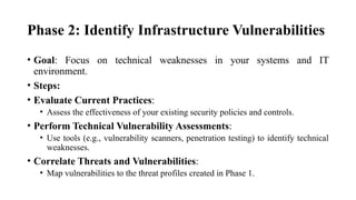 Phase 2: Identify Infrastructure Vulnerabilities
• Goal: Focus on technical weaknesses in your systems and IT
environment.
• Steps:
• Evaluate Current Practices:
• Assess the effectiveness of your existing security policies and controls.
• Perform Technical Vulnerability Assessments:
• Use tools (e.g., vulnerability scanners, penetration testing) to identify technical
weaknesses.
• Correlate Threats and Vulnerabilities:
• Map vulnerabilities to the threat profiles created in Phase 1.
 