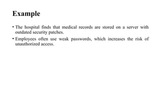Example
• The hospital finds that medical records are stored on a server with
outdated security patches.
• Employees often use weak passwords, which increases the risk of
unauthorized access.
 