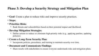Phase 3: Develop a Security Strategy and Mitigation Plan
• Goal: Create a plan to reduce risks and improve security practices.
• Steps:
• Prioritize Risks:
• Rank threats and vulnerabilities based on their potential impact and likelihood.
• Develop Mitigation Strategies:
• Define actions to reduce or eliminate high-priority risks (e.g., applying patches, updating
policies).
• Create a Long-Term Security Plan:
• Incorporate policies, procedures, and training to maintain security over time.
• Document and Communicate Findings:
• Share results with stakeholders to ensure everyone understands risks and mitigation plans.
 