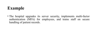 Example
• The hospital upgrades its server security, implements multi-factor
authentication (MFA) for employees, and trains staff on secure
handling of patient records.
 