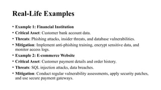 Real-Life Examples
• Example 1: Financial Institution
• Critical Asset: Customer bank account data.
• Threats: Phishing attacks, insider threats, and database vulnerabilities.
• Mitigation: Implement anti-phishing training, encrypt sensitive data, and
monitor access logs.
• Example 2: E-commerce Website
• Critical Asset: Customer payment details and order history.
• Threats: SQL injection attacks, data breaches.
• Mitigation: Conduct regular vulnerability assessments, apply security patches,
and use secure payment gateways.
 