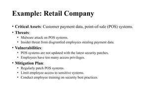 Example: Retail Company
• Critical Assets: Customer payment data, point-of-sale (POS) systems.
• Threats:
• Malware attack on POS systems.
• Insider threat from disgruntled employees stealing payment data.
• Vulnerabilities:
• POS systems are not updated with the latest security patches.
• Employees have too many access privileges.
• Mitigation Plan:
• Regularly patch POS systems.
• Limit employee access to sensitive systems.
• Conduct employee training on security best practices.
 