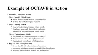 Example of OCTAVE in Action
• Scenario: A Healthcare System
• Step 1: Identify Critical Assets
• Patient medical records stored in a cloud database.
• Systems that handle billing and payments.
• Step 2: Identify Threats
• External hackers trying to access patient records.
• Employees accidentally sharing login credentials.
• Ransomware attack targeting the billing system.
• Step 3: Pinpoint Vulnerabilities
• The database is accessible through an exposed API.
• Weak password policies for employee accounts.
• Outdated antivirus software on billing systems.
• Step 4: Create a Mitigation Plan
• Secure the API with authentication and encryption.
• Implement multi-factor authentication (MFA) for all employees.
• Regularly update antivirus software and patch systems.
 