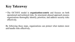 Key Takeaway
• The OCTAVE model is organization-centric and focuses on both
operational and technical risks. Its structured, phased approach ensures
organizations thoroughly identify, prioritize, and address security risks
effectively.
By following these steps, organizations can protect what matters most
and handle risks effectively.
 