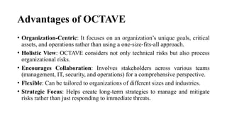 Advantages of OCTAVE
• Organization-Centric: It focuses on an organization’s unique goals, critical
assets, and operations rather than using a one-size-fits-all approach.
• Holistic View: OCTAVE considers not only technical risks but also process
organizational risks.
• Encourages Collaboration: Involves stakeholders across various teams
(management, IT, security, and operations) for a comprehensive perspective.
• Flexible: Can be tailored to organizations of different sizes and industries.
• Strategic Focus: Helps create long-term strategies to manage and mitigate
risks rather than just responding to immediate threats.
 