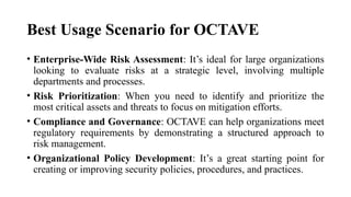 Best Usage Scenario for OCTAVE
• Enterprise-Wide Risk Assessment: It’s ideal for large organizations
looking to evaluate risks at a strategic level, involving multiple
departments and processes.
• Risk Prioritization: When you need to identify and prioritize the
most critical assets and threats to focus on mitigation efforts.
• Compliance and Governance: OCTAVE can help organizations meet
regulatory requirements by demonstrating a structured approach to
risk management.
• Organizational Policy Development: It’s a great starting point for
creating or improving security policies, procedures, and practices.
 