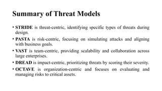 Summary of Threat Models
• STRIDE is threat-centric, identifying specific types of threats during
design.
• PASTA is risk-centric, focusing on simulating attacks and aligning
with business goals.
• VAST is team-centric, providing scalability and collaboration across
large enterprises.
• DREAD is impact-centric, prioritizing threats by scoring their severity.
• OCTAVE is organization-centric and focuses on evaluating and
managing risks to critical assets.
 