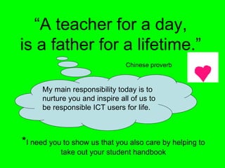 “A teacher for a day,
is a father for a lifetime.”
                                Chinese proverb


      My main responsibility today is to
      nurture you and inspire all of us to
      be responsible ICT users for life.



*I need you to show us that you also care by helping to
           take out your student handbook
 