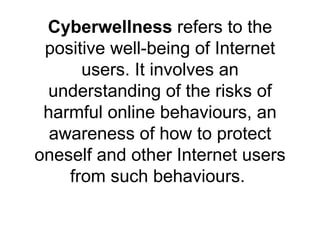 Cyberwellness  refers to the positive well-being of Internet users. It involves an understanding of the risks of harmful online behaviours, an awareness of how to protect oneself and other Internet users from such behaviours.  