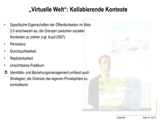 „ Virtuelle Welt“: Kollabierende Kontexte Spezifische Eigenschaften der Öffentlichkeiten im Web 2.0 erschweren es, die Grenzen zwischen sozialen Kontexten zu ziehen (vgl. boyd 2007): Persistenz Durchsuchbarkeit  Replizierbarkeit Unsichtbares Publikum Identitäts- und Beziehungsmanagement umfasst auch  Strategien, die Grenzen der eigenen Privatsphäre zu kontrollieren 