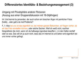 Umgang mit Privatsphäre anderer Personen  (Auszug aus einer Gruppendiskussion mit 18-24jährigen) Int: Und kennst du jemanden, der auch schon ein bisschen Ärger mit peinlichen Fotos [hatte]... oder gab's da mal Probleme?  F_1: Also  bei uns ist das eigentlich so, bei meinen ganzen Bekannten, wir fragen vorher, ob wir das Foto reinstellen können , oder solche Sachen. Weil ich weiß nicht, nachher fotografieren die mich, wenn ich da halbwegs irgendwie besoffen (..) in den Hafen reinfall' oder so was. Das will ich ja auch nicht, dass das im Internet ist und daher wird eigentlich bei uns immer vorher gefragt.   Differenziertes Identitäts- & Beziehungsmanagement (3) 