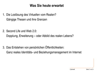 Was Sie heute erwartet Die Loslösung des Virtuellen vom Realen?  Gängige Thesen und ihre Grenzen Second Life und Web 2.0:  Dopplung, Erweiterung – oder Abbild des realen Lebens? Das Entstehen von persönlichen Öffentlichkeiten:  Ganz reales Identitäts- und Beziehungsmanagement im Internet 