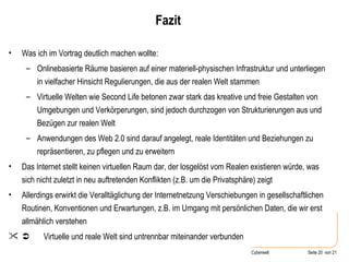 Fazit Was ich im Vortrag deutlich machen wollte: Onlinebasierte Räume basieren auf einer materiell-physischen Infrastruktur und unterliegen in vielfacher Hinsicht Regulierungen, die aus der realen Welt stammen Virtuelle Welten wie Second Life betonen zwar stark das kreative und freie Gestalten von Umgebungen und Verkörperungen, sind jedoch durchzogen von Strukturierungen aus und Bezügen zur realen Welt Anwendungen des Web 2.0 sind darauf angelegt, reale Identitäten und Beziehungen zu repräsentieren, zu pflegen und zu erweitern Das Internet stellt keinen virtuellen Raum dar, der losgelöst vom Realen existieren würde, was sich nicht zuletzt in neu auftretenden Konflikten (z.B. um die Privatsphäre) zeigt Allerdings erwirkt die Veralltäglichung der Internetnetzung Verschiebungen in gesellschaftlichen Routinen, Konventionen und Erwartungen, z.B. im Umgang mit persönlichen Daten, die wir erst allmählich verstehen    Virtuelle und reale Welt sind untrennbar miteinander verbunden 