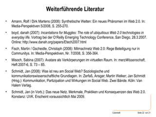 Weiterführende Literatur Amann, Rolf / Dirk Martens (2008): Synthetische Welten: Ein neues Phänomen im Web 2.0. In: Media-Perspektiven 5/2008, S. 255-270. boyd, danah (2007):  Incantations for Muggles: The role of ubiquitious Web 2.0 technologies in everyday life . Vortrag bei der O‘Reilly Emerging Technology Conference, San Diego, 28.3.2007. Online: http://www.danah.org/papers/Etech2007.html Fisch, Martin / Gscheidle, Christoph (2008): Mitmachnetz Web 2.0: Rege Beteiligung nur in Communitys. In: Media-Perspektiven, Nr. 7/2008, S. 356-364. Misoch, Sabina (2007): Avatare als Verkörperungen im virtuellen Raum. In: merz Wissenschaft , Heft 2007-6, S. 73 – 85. Schmidt, Jan (2008): Was ist neu am Social Web? Soziologische und kommunikationswissenschaftliche Grundlagen. In: Zerfaß, Ansgar; Martin Welker; Jan Schmidt (Hrsg.): Kommunikation, Partizipation und Wirkungen im Social Web. Zwei Bände. Köln: Van Halem Verlag. Schmidt, Jan (in Vorb.): Das neue Netz. Merkmale, Praktiken und Konsequenzen des Web 2.0. Konstanz: UVK. Erscheint voraussichtlich Mai 2009. 