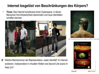 Internet losgelöst von Beschränkungen des Körpers? These : Das Internet konstituiere einen Cyberspace, in denen Menschen ihre Körperlichkeit überwinden und neue Identitäten schaffen könnten http://themiddleeastinterest.files.wordpress.com/2007/12/matrix.jpg  Welche Mechanismen der Repräsentation „realer Identität“ im Internet existieren, insbesondere in virtuellen Welten wie Second Life sowie im Web 2.0?  