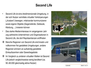 Second Life Second Life ist eine dreidimensionale Umgebung, in der sich Nutzer vermittels virtueller Verkörperungen („Avatare“) bewegen, miteinander kommunizieren sowie eigene Objekte (Gegenstände, Gebäude, Kleidung,…) kreieren können Das starke Medieninteresse im vergangenen Jahr zog zahlreiche Unternehmen und Organisationen in Second Life, die dort Repräsentanzen eröffneten Manche Regionen von Second Life sind kreativ und vollkommen frei gestaltete Umgebungen, andere Regionen erinnern an aufwändig gestaltete Einkaufszentren oder Gewerbegebiete Im Vergleich zu anderen virtuellen Welten ist Second Life jedoch vergleichsweise wenig bevölkert (ca. 50.-60.000 gleichzeitig aktive Nutzer) 