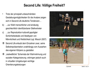 Second Life: Völlige Freiheit? Trotz der prinzipiell unbeschränkten Gestaltungsmöglichkeiten für die Avatare zeigen sich in Second Life deutliche Tendenzen… … zur Wahl menschlicher und eindeutig geschlechtlich identifzierbarer Stellvertreter … zur Reproduktion kulturell geprägter Schönheitsideale und Idealtypen von Männlichkeit und Weiblichkeit (vgl. Misoch 2007) Second Life erlaubt dem Einzelnen zwar, seine Selbstrepräsentation unabhängig vom Aussehen des eigenen Körpers zu gestalten „ realweltliche“ Schemata der Wahrnehmung und sozialen Kategorisierung  erbringen jedoch auch in virtuellen Umgebungen wichtige Orientierungsleistungen 