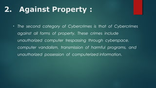 2. Against Property :
• The second category of Cybercrimes is that of Cybercrimes
against all forms of property. These crimes include
unauthorized computer trespassing through cyberspace,
computer vandalism, transmission of harmful programs, and
unauthorized possession of computerized information.
 
