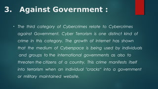 3. Against Government :
• The third category of Cybercrimes relate to Cybercrimes
against Government. Cyber Terrorism is one distinct kind of
crime in this category. The growth of Internet has shown
that the medium of Cyberspace is being used by individuals
and groups to the international governments as also to
threaten the citizens of a country. This crime manifests itself
into terrorism when an individual "cracks“ into a government
or military maintained website.
 